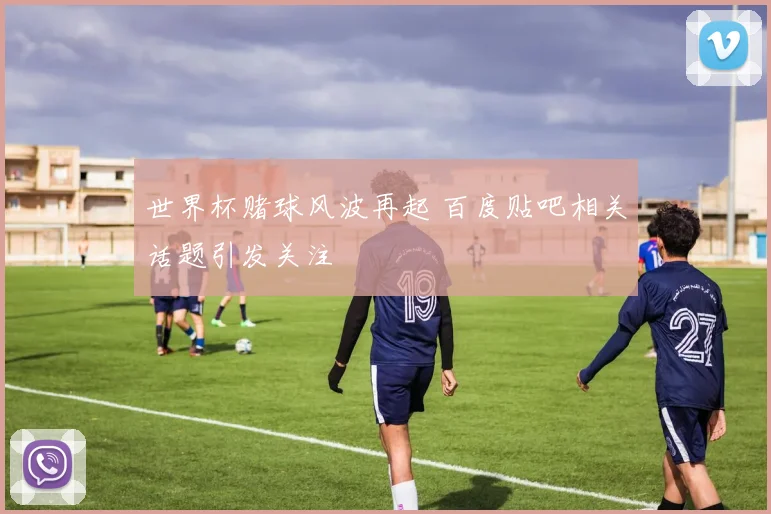 世界杯赌球风波再起 百度贴吧相关话题引发关注