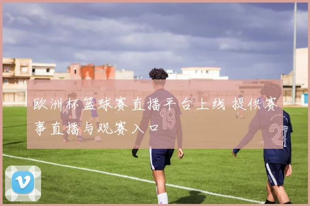 欧洲杯篮球赛直播平台上线 提供赛事直播与观赛入口