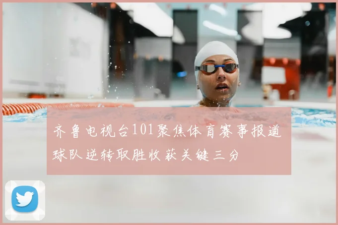 齐鲁电视台101聚焦体育赛事报道 球队逆转取胜收获关键三分