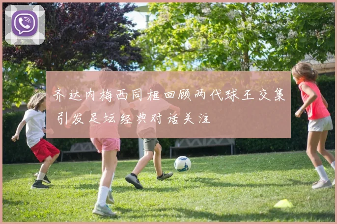 齐达内梅西同框回顾两代球王交集 引发足坛经典对话关注