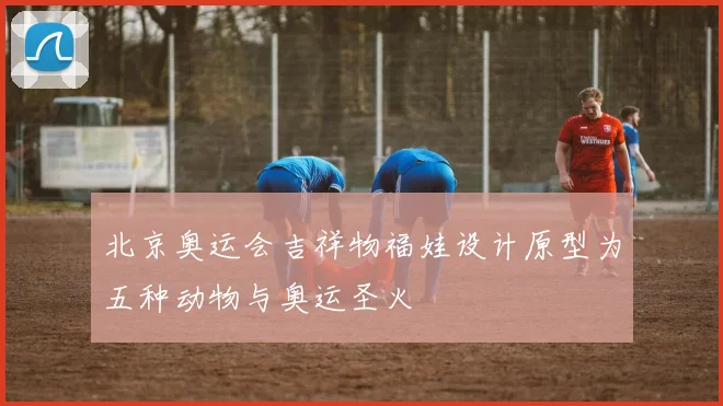 北京奥运会吉祥物福娃设计原型为五种动物与奥运圣火