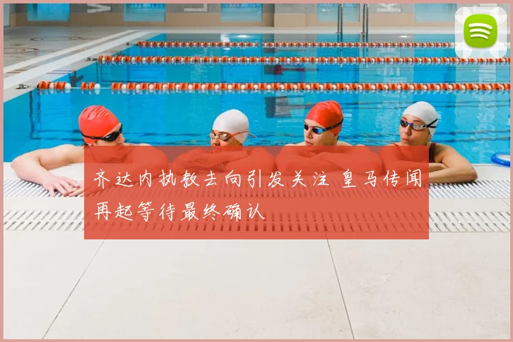 齐达内执教去向引发关注 皇马传闻再起等待最终确认