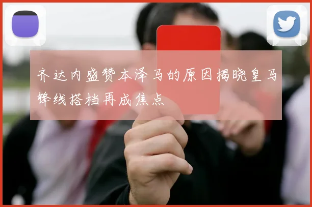 齐达内盛赞本泽马的原因揭晓皇马锋线搭档再成焦点