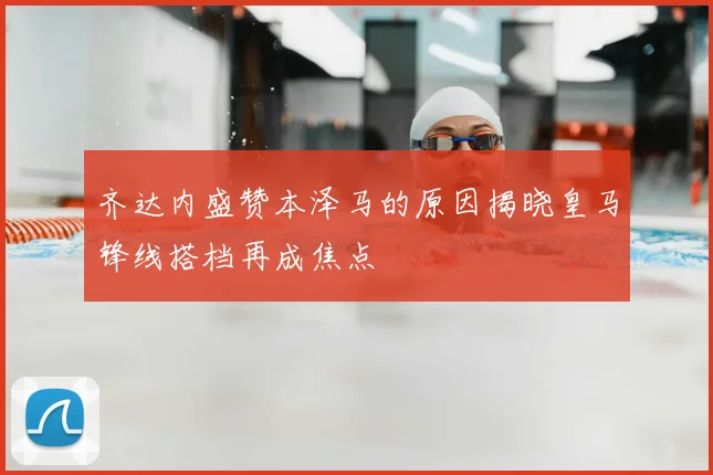 齐达内盛赞本泽马的原因揭晓皇马锋线搭档再成焦点