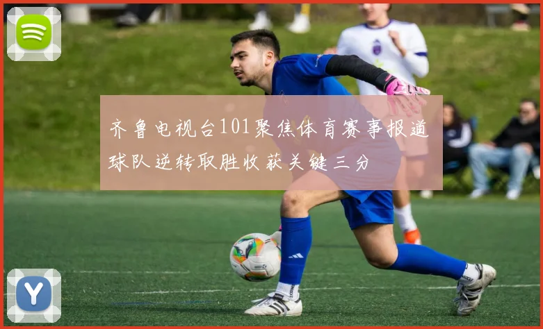 齐鲁电视台101聚焦体育赛事报道 球队逆转取胜收获关键三分