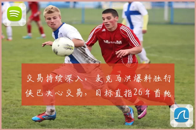 交易持续深入，麦克马洪爆料独行侠已决心交易，目标直指26年首轮